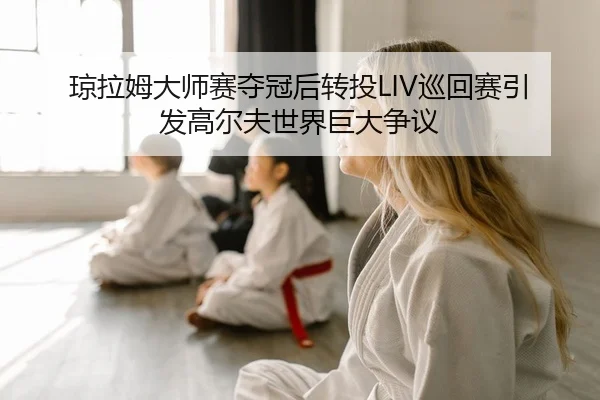 琼拉姆大师赛夺冠后转投LIV巡回赛引发高尔夫世界巨大争议
