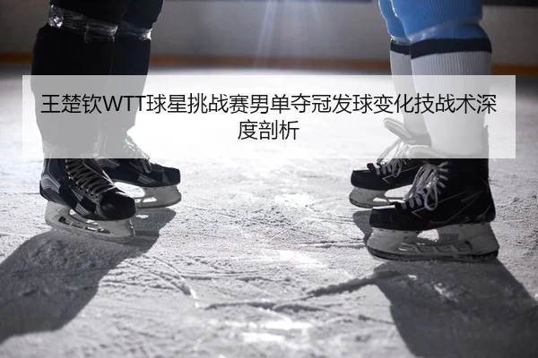 王楚钦WTT球星挑战赛男单夺冠发球变化技战术深度剖析（Kaiyuan Games）